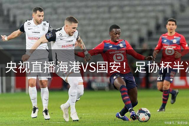 央视直播海港VS国安！足协杯半决赛预演，国安遇强则强！杨希PK邓捷夫